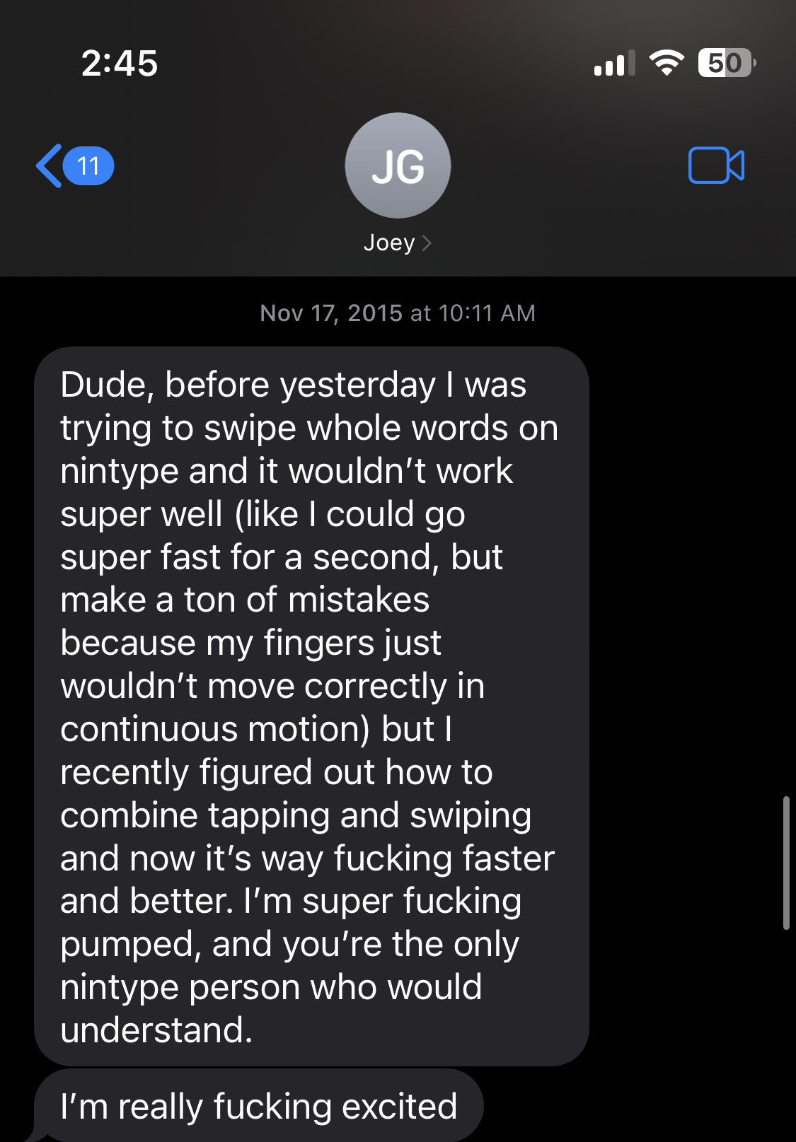 Text contents: Dude, before yesterday I was trying to swipe whole words on nintype and it wouldn't work super well (like I could go super fast for a second, but make a ton of mistakes because my fingers just wouldn't move correctly in continuous motion) but I recently figured out how to combine tapping and swiping and now it's way fucking faster and better. I'm super fucking pumped, and you're the only nintype person who would understand.
I'm really fucking excited